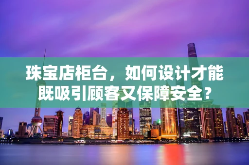 珠宝店柜台，如何设计才能既吸引顾客又保障安全？