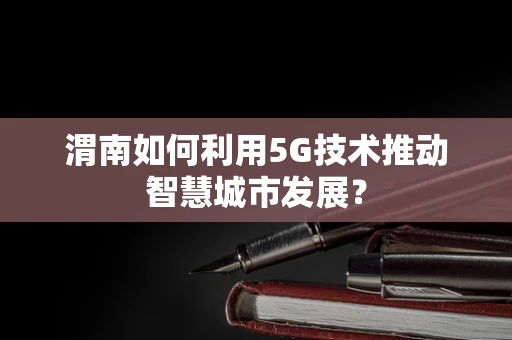 渭南如何利用5G技术推动智慧城市发展？