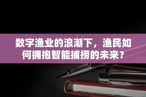 数字渔业的浪潮下，渔民如何拥抱智能捕捞的未来？