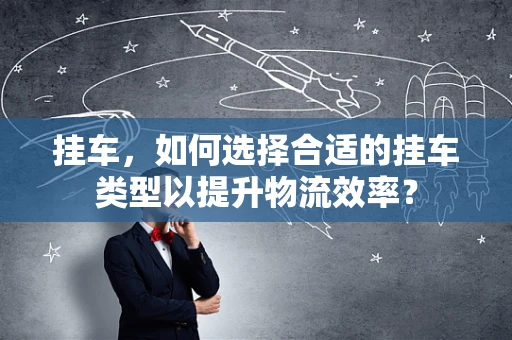 挂车，如何选择合适的挂车类型以提升物流效率？