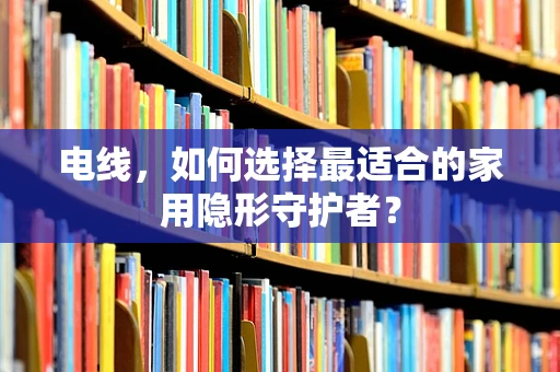 电线，如何选择最适合的家用隐形守护者？