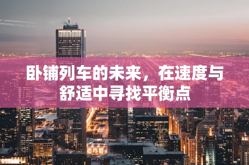 卧铺列车的未来，在速度与舒适中寻找平衡点
