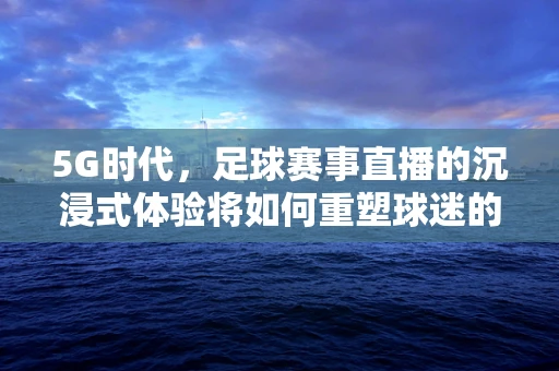 5G时代，足球赛事直播的沉浸式体验将如何重塑球迷的观赛习惯？