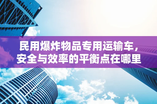 民用爆炸物品专用运输车，安全与效率的平衡点在哪里？