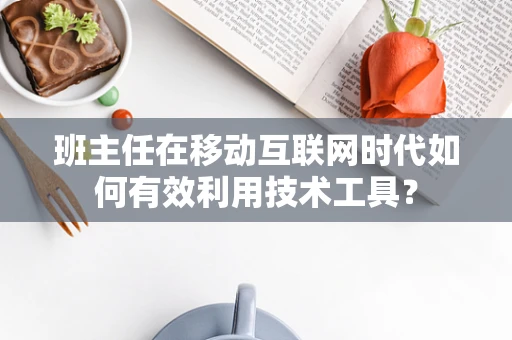 班主任在移动互联网时代如何有效利用技术工具？