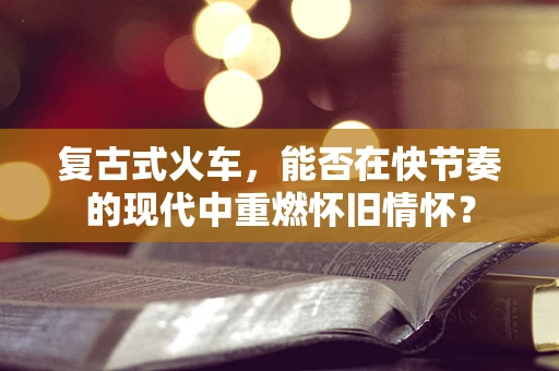 复古式火车，能否在快节奏的现代中重燃怀旧情怀？