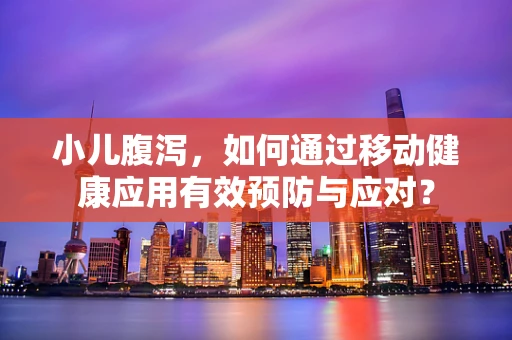 小儿腹泻，如何通过移动健康应用有效预防与应对？