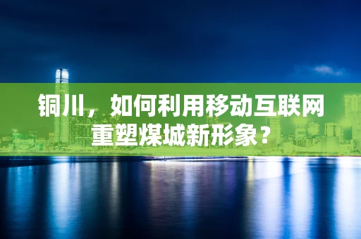 铜川，如何利用移动互联网重塑煤城新形象？