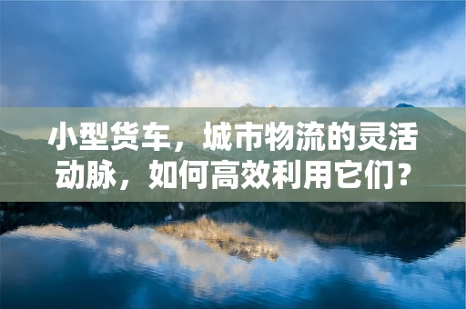 小型货车，城市物流的灵活动脉，如何高效利用它们？