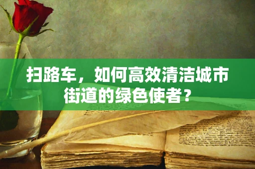 扫路车，如何高效清洁城市街道的绿色使者？