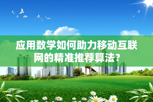 应用数学如何助力移动互联网的精准推荐算法？