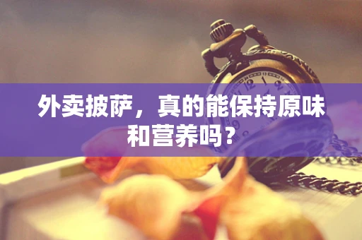 外卖披萨，真的能保持原味和营养吗？