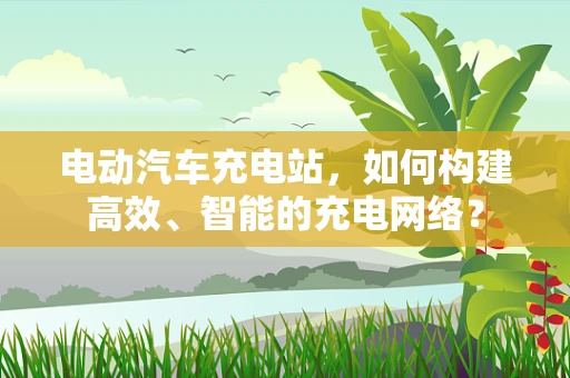 电动汽车充电站，如何构建高效、智能的充电网络？