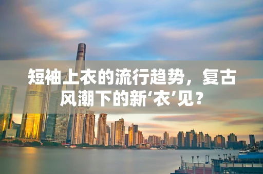 短袖上衣的流行趋势，复古风潮下的新‘衣’见？