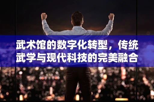武术馆的数字化转型，传统武学与现代科技的完美融合？