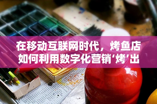 在移动互联网时代，烤鱼店如何利用数字化营销‘烤’出美味新‘鱼’？