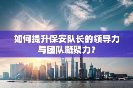 如何提升保安队长的领导力与团队凝聚力？