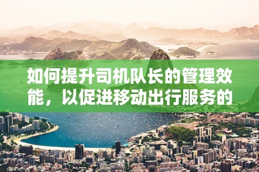 如何提升司机队长的管理效能，以促进移动出行服务的高效运行？