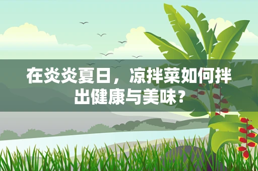 在炎炎夏日，凉拌菜如何拌出健康与美味？