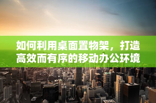 如何利用桌面置物架，打造高效而有序的移动办公环境？