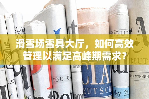 滑雪场雪具大厅，如何高效管理以满足高峰期需求？