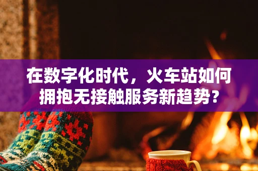 在数字化时代，火车站如何拥抱无接触服务新趋势？