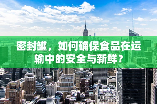 密封罐，如何确保食品在运输中的安全与新鲜？
