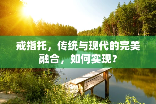 戒指托，传统与现代的完美融合，如何实现？