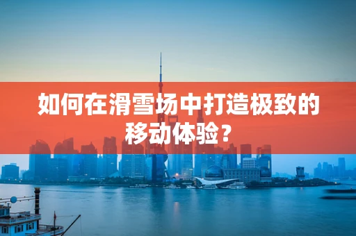 如何在滑雪场中打造极致的移动体验？
