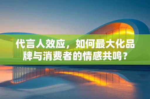 代言人效应，如何最大化品牌与消费者的情感共鸣？