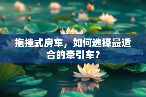 拖挂式房车，如何选择最适合的牵引车？