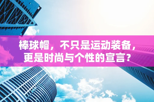 棒球帽，不只是运动装备，更是时尚与个性的宣言？