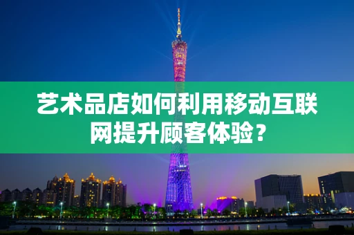 艺术品店如何利用移动互联网提升顾客体验？