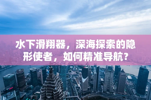 水下滑翔器，深海探索的隐形使者，如何精准导航？