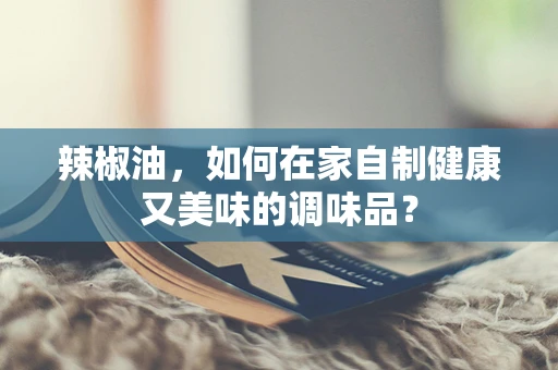 辣椒油，如何在家自制健康又美味的调味品？