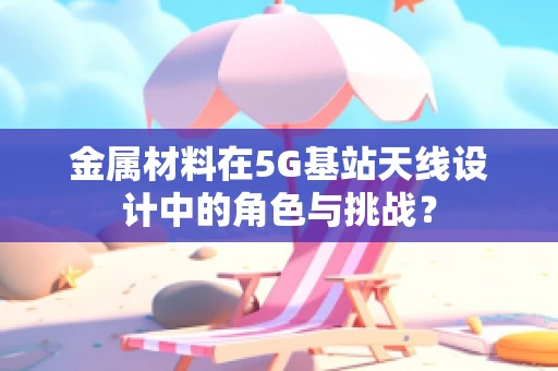 金属材料在5G基站天线设计中的角色与挑战？