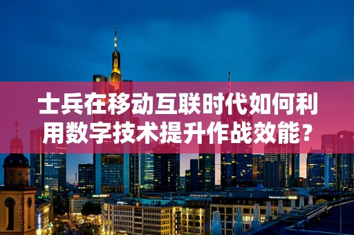 士兵在移动互联时代如何利用数字技术提升作战效能？