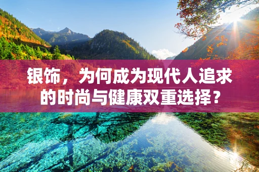 银饰，为何成为现代人追求的时尚与健康双重选择？
