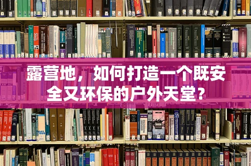 露营地，如何打造一个既安全又环保的户外天堂？