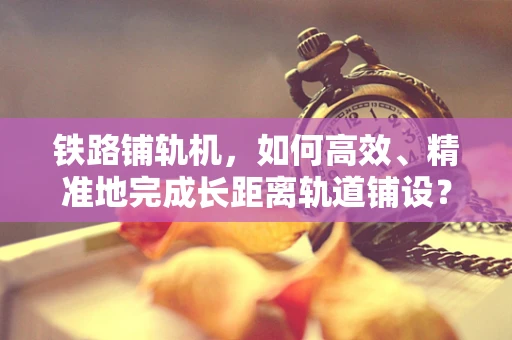 铁路铺轨机，如何高效、精准地完成长距离轨道铺设？