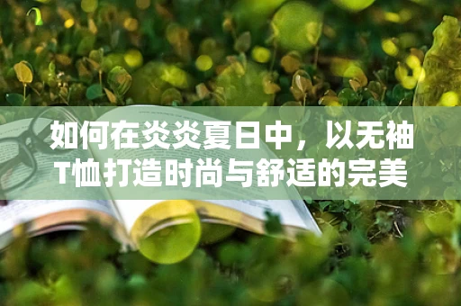 如何在炎炎夏日中，以无袖T恤打造时尚与舒适的完美平衡？