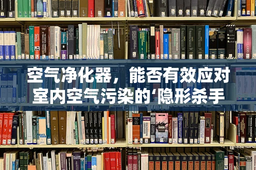 空气净化器，能否有效应对室内空气污染的‘隐形杀手’？