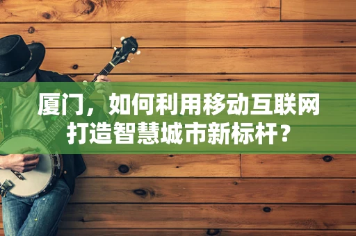 厦门，如何利用移动互联网打造智慧城市新标杆？
