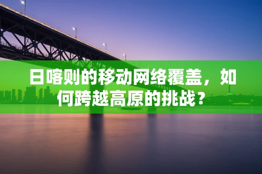 日喀则的移动网络覆盖，如何跨越高原的挑战？