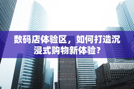 数码店体验区，如何打造沉浸式购物新体验？