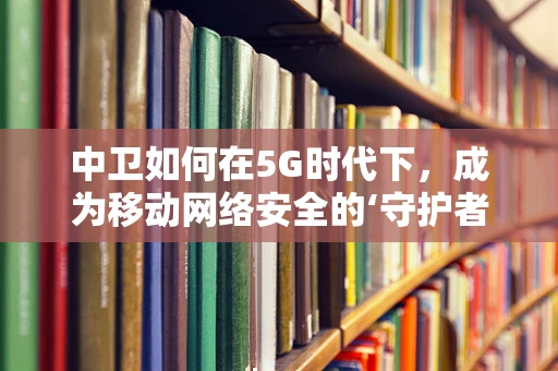 中卫如何在5G时代下，成为移动网络安全的‘守护者’？