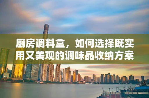 厨房调料盒，如何选择既实用又美观的调味品收纳方案？