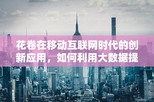花卷在移动互联网时代的创新应用，如何利用大数据提升其个性化推荐？