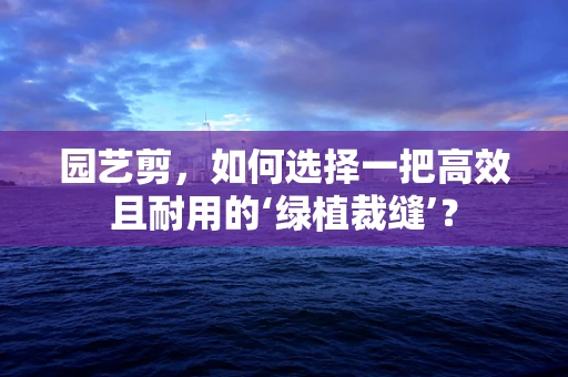 园艺剪，如何选择一把高效且耐用的‘绿植裁缝’？