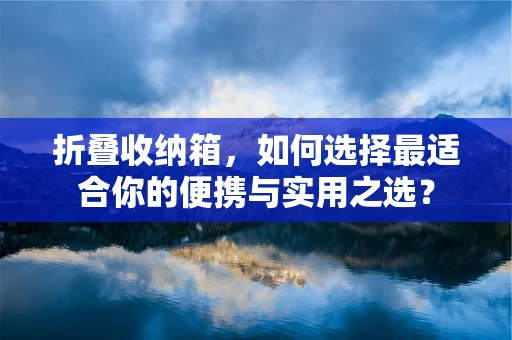 折叠收纳箱，如何选择最适合你的便携与实用之选？